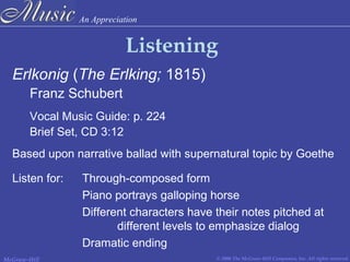 An Appreciation
© 2006 The McGraw-Hill Companies, Inc. All rights reserved.McGraw-Hill
Listening
Erlkonig (The Erlking; 1815)
Franz Schubert
Vocal Music Guide: p. 224
Brief Set, CD 3:12
Based upon narrative ballad with supernatural topic by Goethe
Listen for: Through-composed form
Piano portrays galloping horse
Different characters have their notes pitched at
different levels to emphasize dialog
Dramatic ending
 