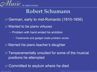 An Appreciation
© 2006 The McGraw-Hill Companies, Inc. All rights reserved.McGraw-Hill
Robert Schumann
German, early to mid-Romantic (1810-1856)
– Problem with hand ended his ambition
Wanted to be piano virtuoso
Temperamentally unsuited for some of the musical
positions he attempted
Married his piano teacher’s daughter
Committed to asylum where he died
- Treatments and gadget made problem worse
 
