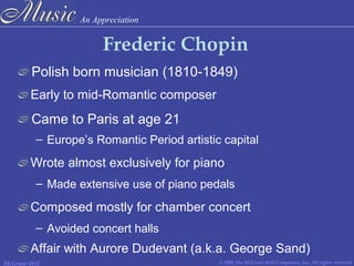 An Appreciation
© 2006 The McGraw-Hill Companies, Inc. All rights reserved.McGraw-Hill
Frederic Chopin
Polish born musician (1810-1849)
Early to mid-Romantic composer
Wrote almost exclusively for piano
Came to Paris at age 21
– Europe’s Romantic Period artistic capital
– Made extensive use of piano pedals
Composed mostly for chamber concert
– Avoided concert halls
Affair with Aurore Dudevant (a.k.a. George Sand)
 