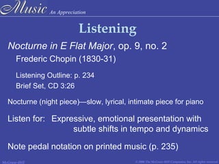An Appreciation
© 2006 The McGraw-Hill Companies, Inc. All rights reserved.McGraw-Hill
Listening
Nocturne in E Flat Major, op. 9, no. 2
Frederic Chopin (1830-31)
Listening Outline: p. 234
Brief Set, CD 3:26
Nocturne (night piece)—slow, lyrical, intimate piece for piano
Listen for: Expressive, emotional presentation with
subtle shifts in tempo and dynamics
Note pedal notation on printed music (p. 235)
 
