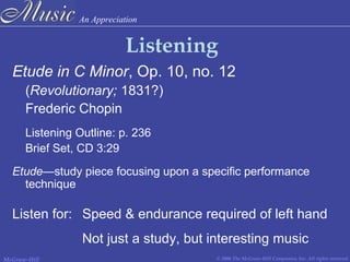 An Appreciation
© 2006 The McGraw-Hill Companies, Inc. All rights reserved.McGraw-Hill
Listening
Etude in C Minor, Op. 10, no. 12
(Revolutionary; 1831?)
Frederic Chopin
Listening Outline: p. 236
Brief Set, CD 3:29
Etude—study piece focusing upon a specific performance
technique
Listen for: Speed & endurance required of left hand
Not just a study, but interesting music
 