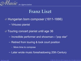 An Appreciation
© 2006 The McGraw-Hill Companies, Inc. All rights reserved.McGraw-Hill
Franz Liszt
Hungarian born composer (1811-1886)
Touring concert pianist until age 36
– Virtuoso pianist
– Incredible performer and showman—”pop star”
– Retired from touring & took court position
- More time to compose
– Later wrote music foreshadowing 20th Century
 