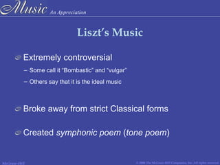 An Appreciation
© 2006 The McGraw-Hill Companies, Inc. All rights reserved.McGraw-Hill
Liszt’s Music
Extremely controversial
Created symphonic poem (tone poem)
Broke away from strict Classical forms
– Some call it “Bombastic” and “vulgar”
– Others say that it is the ideal music
 