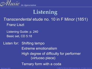An Appreciation
© 2006 The McGraw-Hill Companies, Inc. All rights reserved.McGraw-Hill
Listening
Transcendental etude no. 10 in F Minor (1851)
Franz Liszt
Listening Guide: p. 240
Basic set, CD 5:18
Listen for: Shifting tempo
Extreme emotionalism
High degree of difficulty for performer
(virtuoso piece)
Ternary form with a coda
 