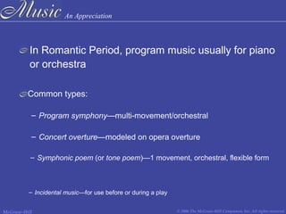 An Appreciation
© 2006 The McGraw-Hill Companies, Inc. All rights reserved.McGraw-Hill
In Romantic Period, program music usually for piano
or orchestra
– Program symphony—multi-movement/orchestral
Common types:
– Concert overture—modeled on opera overture
– Symphonic poem (or tone poem)—1 movement, orchestral, flexible form
– Incidental music—for use before or during a play
 