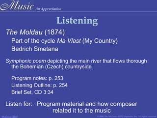 An Appreciation
© 2006 The McGraw-Hill Companies, Inc. All rights reserved.McGraw-Hill
Listening
The Moldau (1874)
Part of the cycle Ma Vlast (My Country)
Bedrich Smetana
Symphonic poem depicting the main river that flows thorough
the Bohemian (Czech) countryside
Program notes: p. 253
Listening Outline: p. 254
Brief Set, CD 3:34
Listen for: Program material and how composer
related it to the music
 