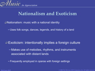 An Appreciation
© 2006 The McGraw-Hill Companies, Inc. All rights reserved.McGraw-Hill
Nationalism and Exoticism
Nationalism: music with a national identity
Exoticism: intentionally implies a foreign culture
– Makes use of melodies, rhythms, and instruments
associated with distant lands
– Uses folk songs, dances, legends, and history of a land
– Frequently employed in operas with foreign settings
 