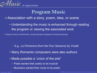 An Appreciation
© 2006 The McGraw-Hill Companies, Inc. All rights reserved.McGraw-Hill
Program Music
Association with a story, poem, idea, or scene
– Understanding the music is enhanced through reading
the program or viewing the associated work
– Though common in the Romantic, concept had been employed for centuries previously
- E.g., La Primavera (from the Four Seasons) by Vivaldi
– Many Romantic composers were also authors
– Made possible a “union of the arts”
- Poets wanted their poetry to be musical
- Musicians wanted their music to be poetic
 