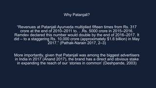 Why Patanjali?
“Revenues at Patanjali Ayurveda multiplied fifteen times from Rs. 317
crore at the end of 2010–2011 to. . ....