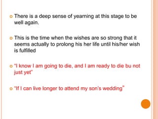  There is a deep sense of yearning at this stage to be
well again.
 This is the time when the wishes are so strong that it
seems actually to prolong his her life until his/her wish
is fulfilled
 “I know I am going to die, and I am ready to die bu not
just yet”
 “If I can live longer to attend my son’s wedding”
 