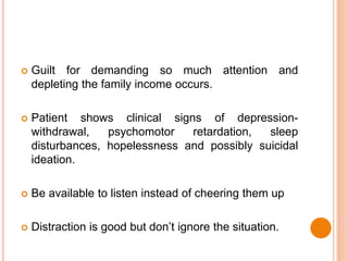  Guilt for demanding so much attention and
depleting the family income occurs.
 Patient shows clinical signs of depression-
withdrawal, psychomotor retardation, sleep
disturbances, hopelessness and possibly suicidal
ideation.
 Be available to listen instead of cheering them up
 Distraction is good but don’t ignore the situation.
 
