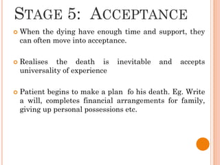 STAGE 5: ACCEPTANCE
 When the dying have enough time and support, they
can often move into acceptance.
 Realises the death is inevitable and accepts
universality of experience
 Patient begins to make a plan fo his death. Eg. Write
a will, completes financial arrangements for family,
giving up personal possessions etc.
 
