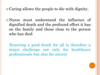  Caring allows the people to die with dignity.
 Nurse must understand the influence of
dignified death and the profound effect it has
on the family and those close to the person
who has died
Ensuring a good death for all is therefore a
major challenge not only for healthcare
professionals but also for society
 