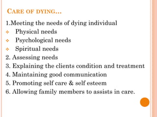 CARE OF DYING…
1.Meeting the needs of dying individual
 Physical needs
 Psychological needs
 Spiritual needs
2. Assessing needs
3. Explaining the clients condition and treatment
4. Maintaining good communication
5. Promoting self care & self esteem
6. Allowing family members to assists in care.
 