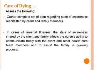 Assess the following:
 Gather complete set of data regarding state of awareness
manifested by client and family members.
 In cases of terminal illnesses, the state of awareness
shared by the client and family affects the nurse’s ability to
communicate freely with the client and other health care
team members and to assist the family in grieving
process.
Care of Dying….
 