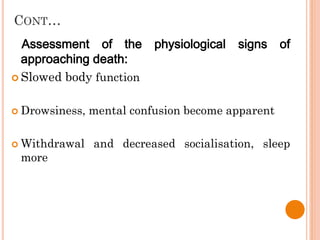 CONT…
Assessment of the physiological signs of
approaching death:
 Slowed body function
 Drowsiness, mental confusion become apparent
 Withdrawal and decreased socialisation, sleep
more
 