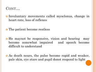 CONT…
 Involuntary movements called myoclonus, change in
heart rate, loss of reflexes
 The patient become restless
 He maynot be responsive, vision and hearing may
become somewhat impaired and speech become
difficult to understand
 As death nears, the pulse become rapid and weaker,
pale skin, eye stare and pupil donot respond to light
 