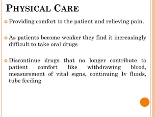 PHYSICAL CARE
 Providing comfort to the patient and relieving pain.
 As patients become weaker they find it increasingly
difficult to take oral drugs
 Discontinue drugs that no longer contribute to
patient comfort like withdrawing blood,
measurement of vital signs, continuing Iv fluids,
tube feeding
 