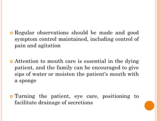  Regular observations should be made and good
symptom control maintained, including control of
pain and agitation
 Attention to mouth care is essential in the dying
patient, and the family can be encouraged to give
sips of water or moisten the patient's mouth with
a sponge
 Turning the patient, eye care, positioning to
facilitate drainage of secretions
 
