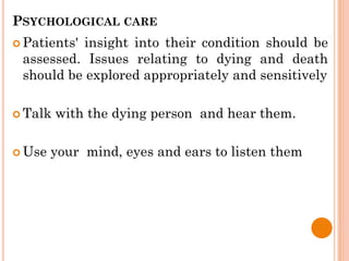 PSYCHOLOGICAL CARE
 Patients' insight into their condition should be
assessed. Issues relating to dying and death
should be explored appropriately and sensitively
 Talk with the dying person and hear them.
 Use your mind, eyes and ears to listen them
 