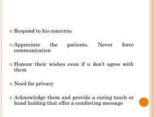  Respond to his concerns
 Appreciate the patients. Never force
communication
 Honour their wishes even if u don’t agree with
them
 Need for privacy
 Acknowledge them and provide a caring touch or
hand holding that offer a comforting message
 