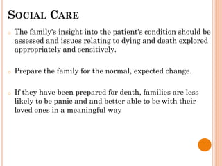 SOCIAL CARE
o The family's insight into the patient's condition should be
assessed and issues relating to dying and death explored
appropriately and sensitively.
o Prepare the family for the normal, expected change.
o If they have been prepared for death, families are less
likely to be panic and and better able to be with their
loved ones in a meaningful way
 