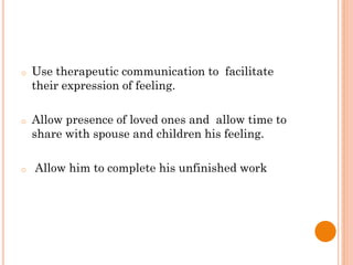 o Use therapeutic communication to facilitate
their expression of feeling.
o Allow presence of loved ones and allow time to
share with spouse and children his feeling.
o Allow him to complete his unfinished work
 