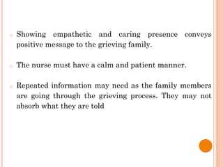 o Showing empathetic and caring presence conveys
positive message to the grieving family.
o The nurse must have a calm and patient manner.
o Repeated information may need as the family members
are going through the grieving process. They may not
absorb what they are told
 