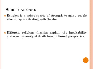SPIRITUAL CARE
 Religion is a prime source of strength to many people
when they are dealing with the death
 Different religious theories explain the inevitability
and even necessity of death from different perspective.
 