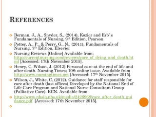 REFERENCES
 Berman, J., A., Snyder, S., (2014), Kozier and Erb’ s
Fundamentals of Nursing, 9th Edition, Pearson
 Potter, A., P., & Perry, G., N., (2011), Fundamentals of
Nursing, 7th Edition, Elsevier
 Nursing Reviews [Online] Available from:
http://currentnursing.com/reviews/care_of_dying_and_death.ht
ml [Accessed: 17th November 2015].
 Henry, C, Wilson, J. (2012) Personal care at the end of life and
after death. Nursing Times; 108: online issue. Available from
http://www.nursingtimes.net [Accessed: 17th November 2015].
 Wilson, J., White, C. (2012). Guidance for staff responsible for
care after death (last offices) Developed by the National End of
Life Care Program and National Nurse Consultant Group
(Palliative Care). RCN. Available from
 http://www.nhsiq.nhs.uk/media/2426968/care_after_death_gui
dance.pdf [Accessed: 17th November 2015].

 