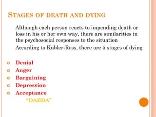 STAGES OF DEATH AND DYING
Although each person reacts to impending death or
loss in his or her own way, there are similarities in
the psychosocial responses to the situation
According to Kubler-Ross, there are 5 stages of dying
 Denial
 Anger
 Bargaining
 Depression
 Acceptance
“DABDA”
 