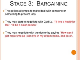 STAGE 3: BARGAINING
 The patient attempts to make deal with someone or
something to prevent loss
 They may start to negotiate with God i.e. “I’ll live a healthier
life,” “I’ll be a nicer person,”
 They may negotiate with the doctor by saying, “How can I
get more time so I can live in my dream home, and so on.
 