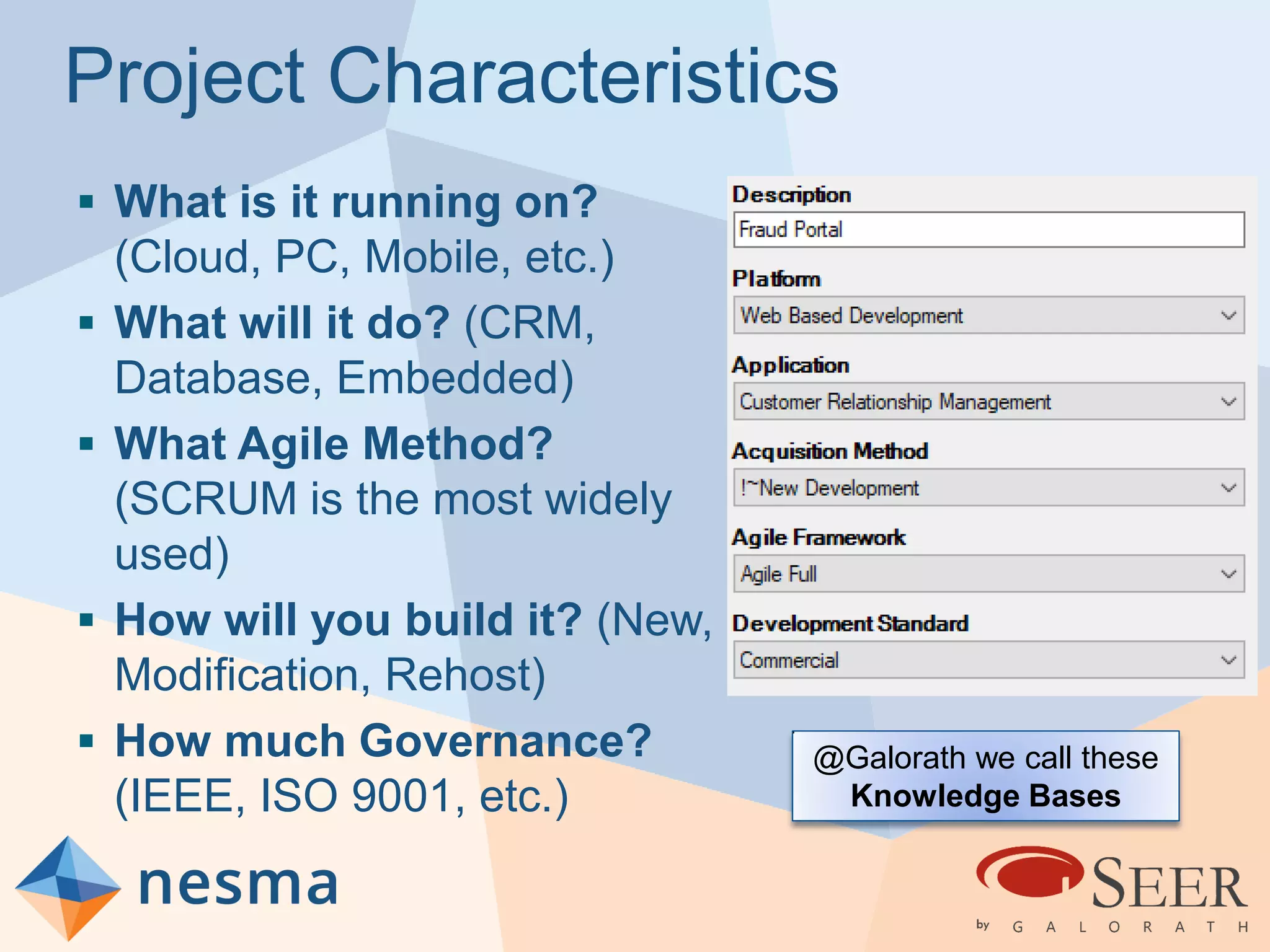 Project Characteristics
 What is it running on?
(Cloud, PC, Mobile, etc.)
 What will it do? (CRM,
Database, Embedded)
 What Agile Method?
(SCRUM is the most widely
used)
 How will you build it? (New,
Modification, Rehost)
 How much Governance?
(IEEE, ISO 9001, etc.)
@Galorath we call these
Knowledge Bases
 