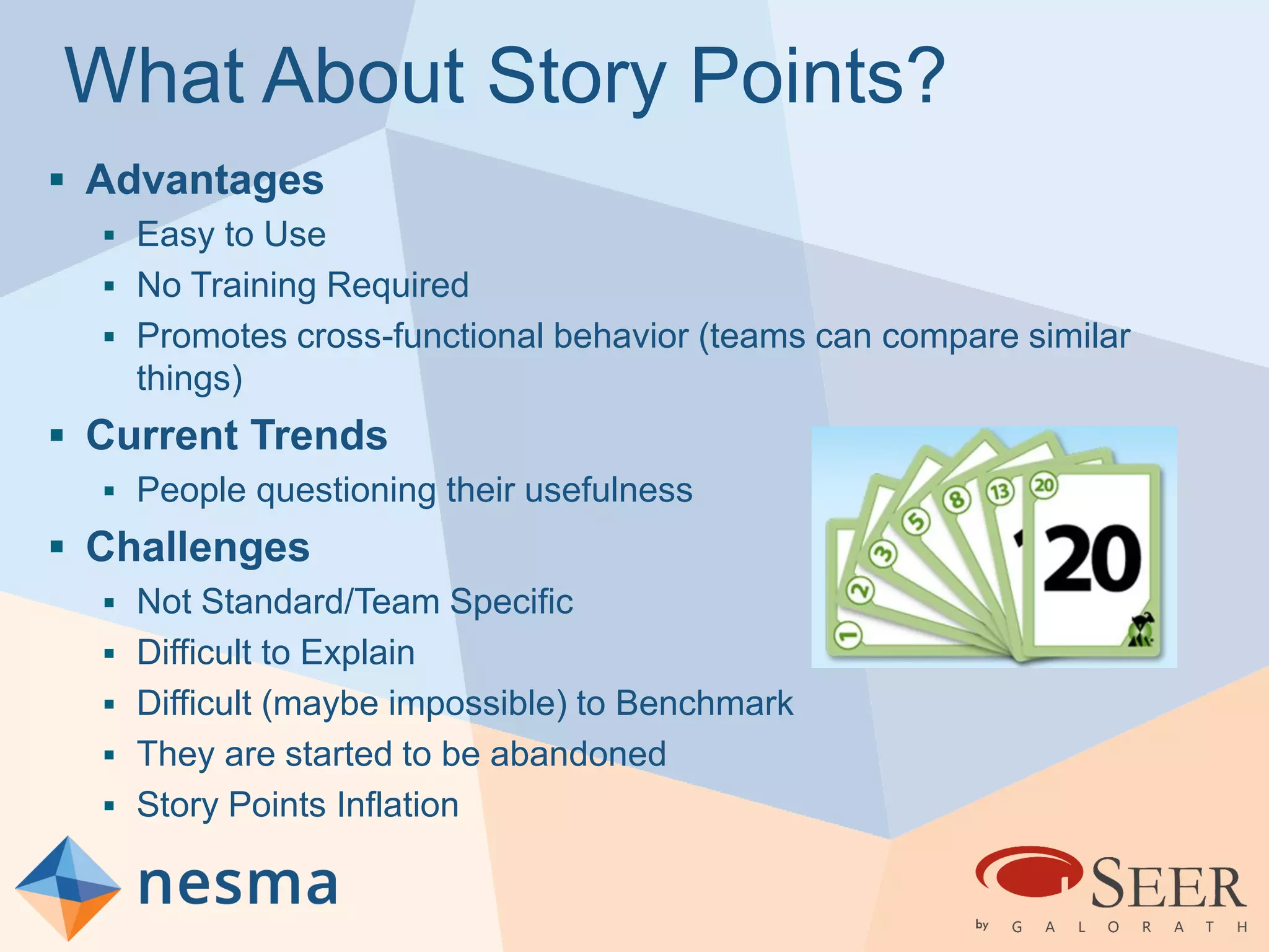 What About Story Points?
 Advantages
 Easy to Use
 No Training Required
 Promotes cross-functional behavior (teams can compare similar
things)
 Current Trends
 People questioning their usefulness
 Challenges
 Not Standard/Team Specific
 Difficult to Explain
 Difficult (maybe impossible) to Benchmark
 They are started to be abandoned
 Story Points Inflation
 