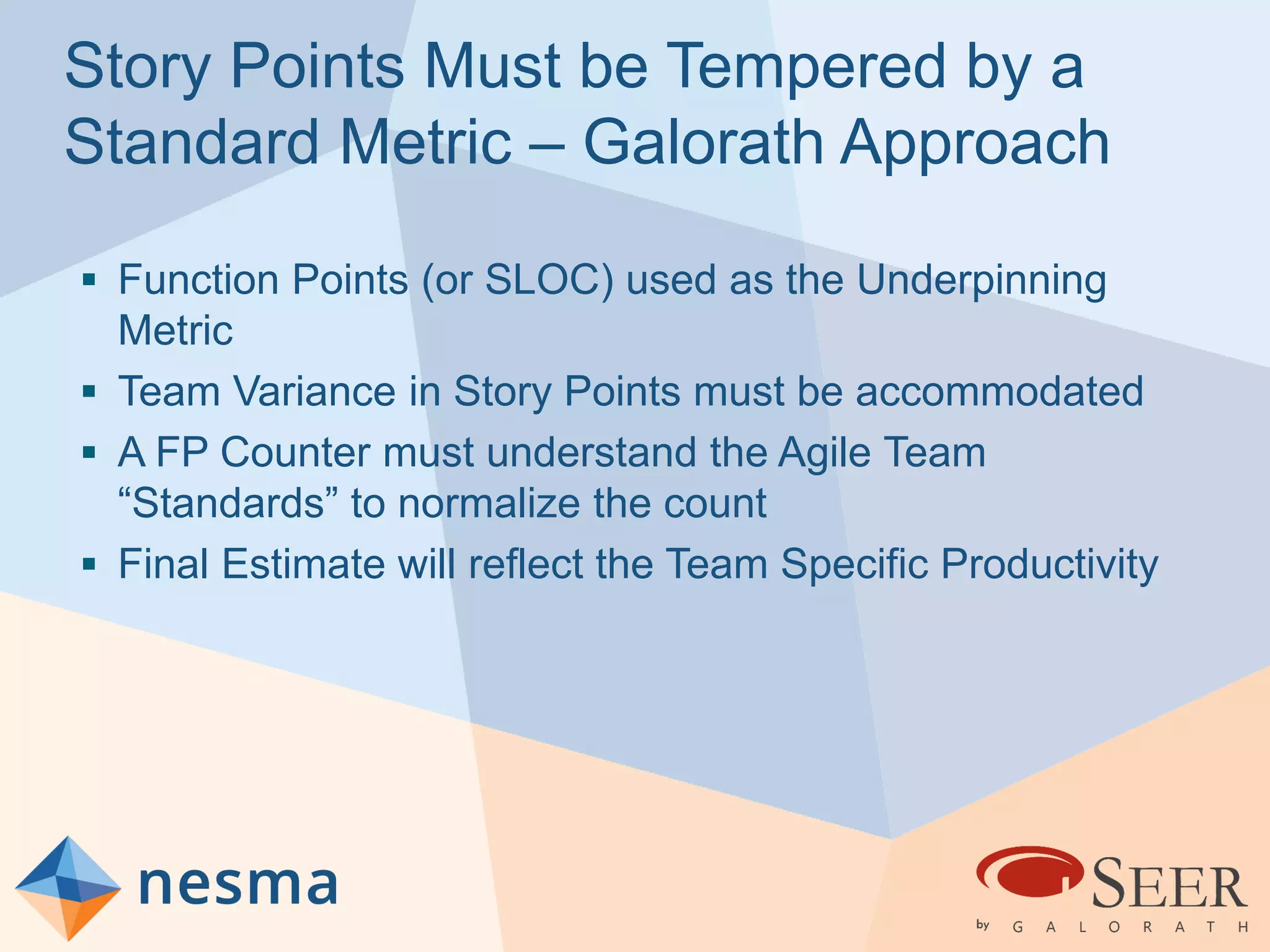 Story Points Must be Tempered by a
Standard Metric – Galorath Approach
 Function Points (or SLOC) used as the Underpinning
Metric
 Team Variance in Story Points must be accommodated
 A FP Counter must understand the Agile Team
“Standards” to normalize the count
 Final Estimate will reflect the Team Specific Productivity
 