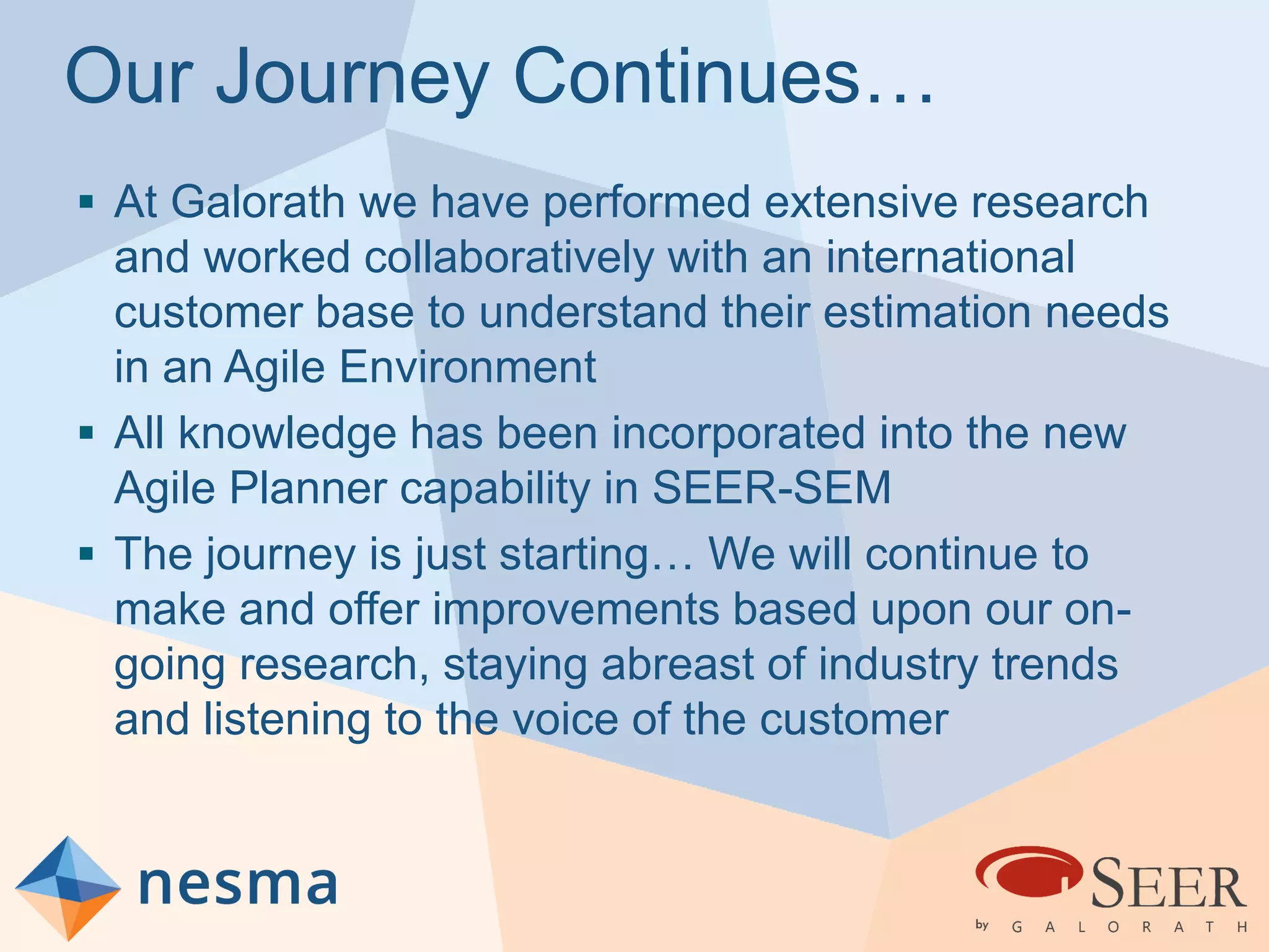 Our Journey Continues…
 At Galorath we have performed extensive research
and worked collaboratively with an international
customer base to understand their estimation needs
in an Agile Environment
 All knowledge has been incorporated into the new
Agile Planner capability in SEER-SEM
 The journey is just starting… We will continue to
make and offer improvements based upon our on-
going research, staying abreast of industry trends
and listening to the voice of the customer
 