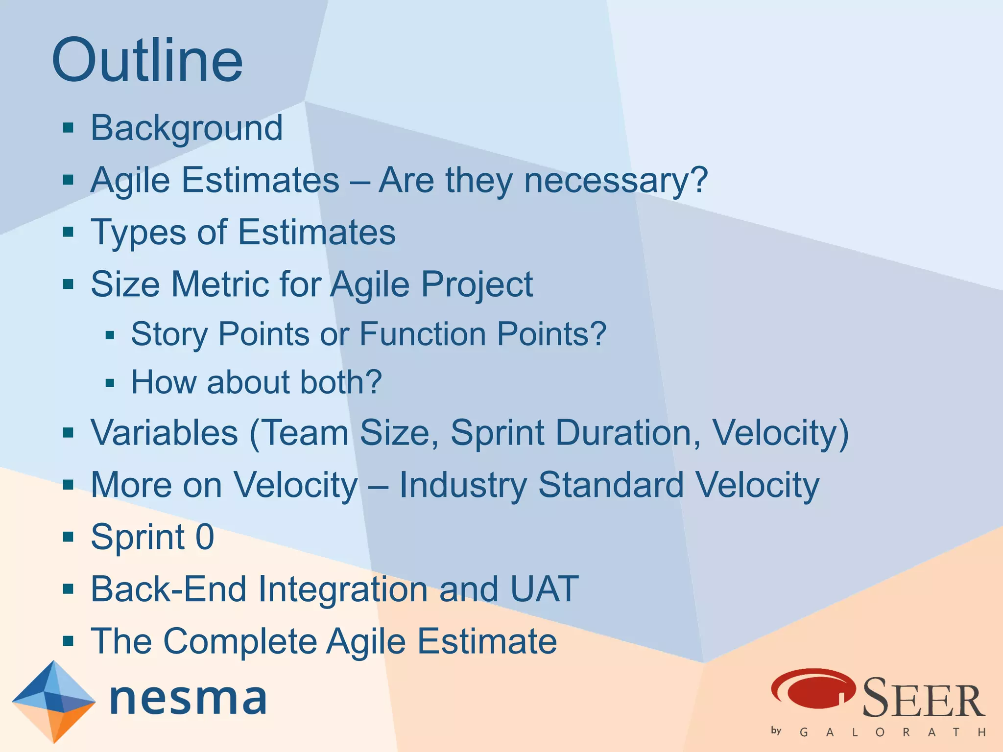 Outline
 Background
 Agile Estimates – Are they necessary?
 Types of Estimates
 Size Metric for Agile Project
 Story Points or Function Points?
 How about both?
 Variables (Team Size, Sprint Duration, Velocity)
 More on Velocity – Industry Standard Velocity
 Sprint 0
 Back-End Integration and UAT
 The Complete Agile Estimate
 