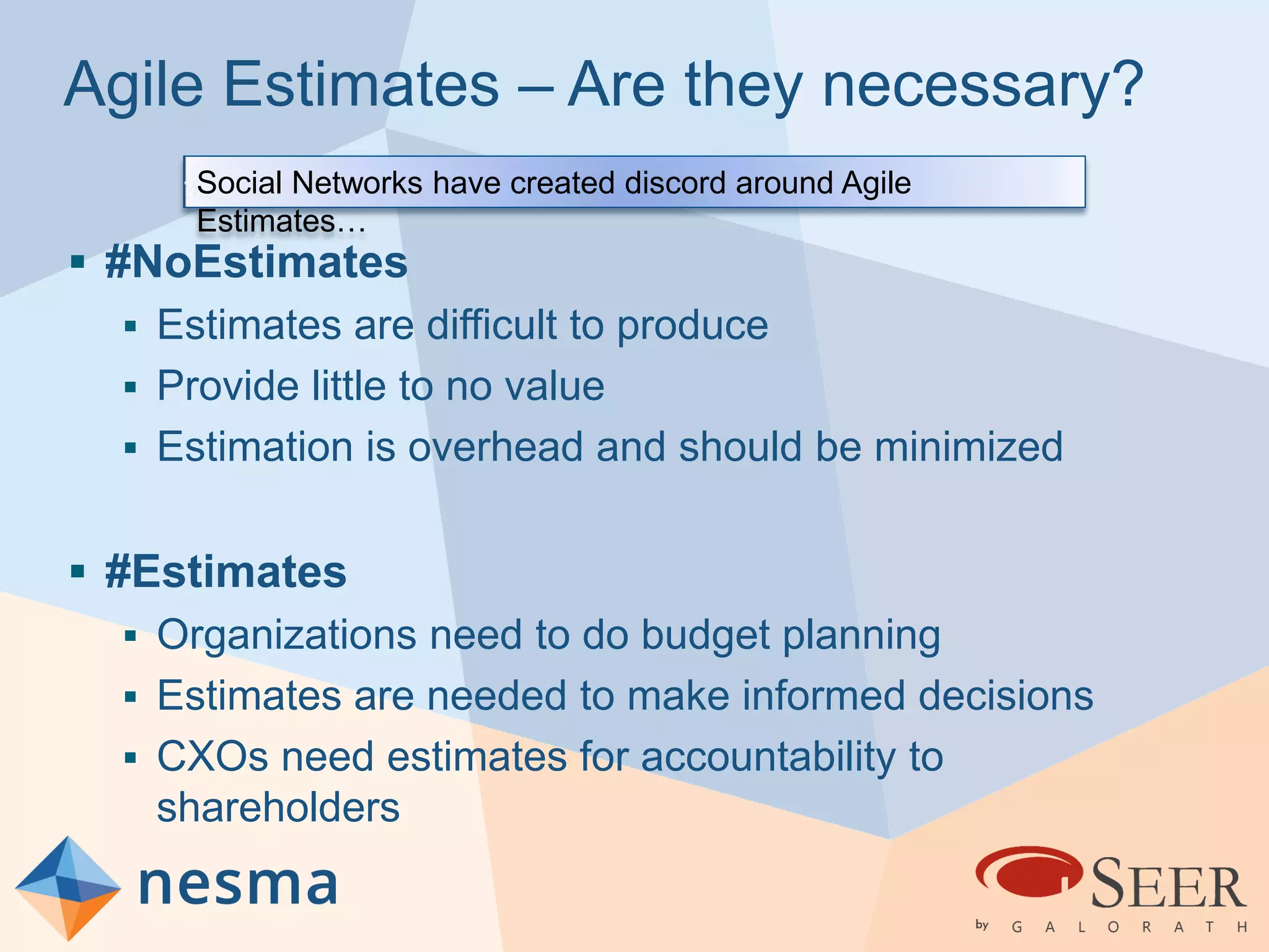 Agile Estimates – Are they necessary?
 #NoEstimates
 Estimates are difficult to produce
 Provide little to no value
 Estimation is overhead and should be minimized
 #Estimates
 Organizations need to do budget planning
 Estimates are needed to make informed decisions
 CXOs need estimates for accountability to
shareholders
Social Networks have created discord around Agile
Estimates…
 