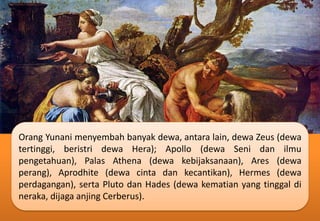 Orang Yunani menyembah banyak dewa, antara lain, dewa Zeus (dewa
tertinggi, beristri dewa Hera); Apollo (dewa Seni dan ilmu
pengetahuan), Palas Athena (dewa kebijaksanaan), Ares (dewa
perang), Aprodhite (dewa cinta dan kecantikan), Hermes (dewa
perdagangan), serta Pluto dan Hades (dewa kematian yang tinggal di
neraka, dijaga anjing Cerberus).
 