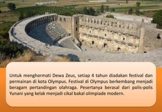 Untuk menghormati Dewa Zeus, setiap 4 tahun diadakan festival dan
permainan di kota Olympus. Festival di Olympus berkembang menjadi
beragam pertandingan olahraga. Pesertanya berasal dari polis-polis
Yunani yang kelak menjadi cikal bakal olimpiade modern.
 