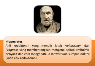 Hippocrates
Ahli kedokteran yang menulis kitab Aphorismen dan
Prognose yang membentangkan mengenai sebab timbulnya
penyakit dan cara mengobati. Ia mewariskan sumpah dokter
(kode etik kedokteran).
 
