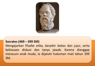 Socrates (469 – 399 SM)
Mengajarkan filsafat etika, berpikir bebas dan jujur, serta
kebiasaan diskusi dan tanya jawab. Karena dianggap
meracuni anak muda, ia dijatuhi hukuman mati tahun 399
SM.
 