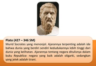 Plato (427 – 346 SM)
Murid Socrates yang menonjol. Ajarannya terpenting adalah ide
bahwa dunia yang berdiri sendiri kedudukannya lebih tinggi dari
dunia yang kelihatan. Ajarannya tentang negara ditulisnya dalam
buku Republica: negara yang baik adalah oligarki, sedangkan
yang jelek adalah tirani.
 