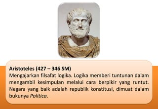 Aristoteles (427 – 346 SM)
Mengajarkan filsafat logika. Logika memberi tuntunan dalam
mengambil kesimpulan melalui cara berpikir yang runtut.
Negara yang baik adalah republik konstitusi, dimuat dalam
bukunya Politica.
 