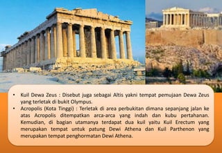 • Kuil Dewa Zeus : Disebut juga sebagai Altis yakni tempat pemujaan Dewa Zeus
yang terletak di bukit Olympus.
• Acropolis (Kota Tinggi) : Terletak di area perbukitan dimana sepanjang jalan ke
atas Acropolis ditempatkan arca-arca yang indah dan kubu pertahanan.
Kemudian, di bagian utamanya terdapat dua kuil yaitu Kuil Erectum yang
merupakan tempat untuk patung Dewi Athena dan Kuil Parthenon yang
merupakan tempat penghormatan Dewi Athena.
 