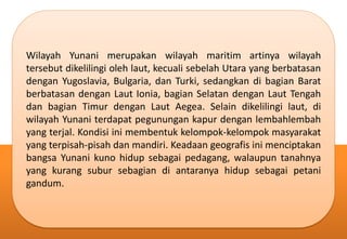 Wilayah Yunani merupakan wilayah maritim artinya wilayah
tersebut dikelilingi oleh laut, kecuali sebelah Utara yang berbatasan
dengan Yugoslavia, Bulgaria, dan Turki, sedangkan di bagian Barat
berbatasan dengan Laut Ionia, bagian Selatan dengan Laut Tengah
dan bagian Timur dengan Laut Aegea. Selain dikelilingi laut, di
wilayah Yunani terdapat pegunungan kapur dengan lembahlembah
yang terjal. Kondisi ini membentuk kelompok-kelompok masyarakat
yang terpisah-pisah dan mandiri. Keadaan geografis ini menciptakan
bangsa Yunani kuno hidup sebagai pedagang, walaupun tanahnya
yang kurang subur sebagian di antaranya hidup sebagai petani
gandum.
 