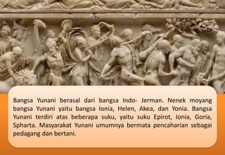 Bangsa Yunani berasal dari bangsa Indo- Jerman. Nenek moyang
bangsa Yunani yaitu bangsa Ionia, Helen, Akea, dan Yonia. Bangsa
Yunani terdiri atas beberapa suku, yaitu suku Epirot, Ionia, Goria,
Spharta. Masyarakat Yunani umumnya bermata pencaharian sebagai
pedagang dan bertani.
 