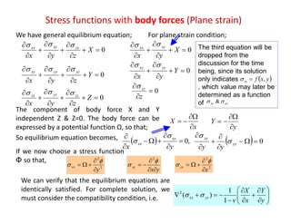 Stress functions with body forces (Plane strain)
0








X
zyx
zxxyxx 
0








Y
zyx
yzyyxy 
0








Z
zyx
zzyzzx 
0





X
yx
xyxx

0





Y
yx
yyxy 
0


z
zz
We have general equilibrium equation; For plane strain condition;
The component of body force X and Y
independent Z & Z=0. The body force can be
expressed by a potential function Ω, so that; x
X



y
Y



  ,0





yx
xy
xx

   0





yy
xy
yy

So equilibrium equation becomes,
2
2
y
xx





yx
xy





2
2
2
x
yy





If we now choose a stress function
Φ so that,
The third equation will be
dropped from the
discussion for the time
being, since its solution
only indicates
, which value may later be
determined as a function
of
 yxfzz ,
yyxx  &
We can verify that the equilibrium equations are
identically satisfied. For complete solution, we
must consider the compatibility condition, i.e. 












y
Y
x
X
v
yyxx
1
1
)(2

 