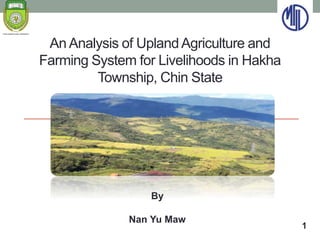 An Analysis of UplandAgriculture and
Farming System for Livelihoods in Hakha
Township, Chin State
By
Nan Yu Maw
1
 