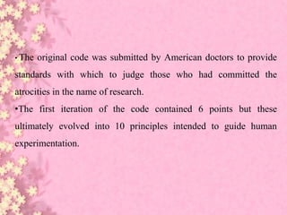 • The original code was submitted by American doctors to provide
standards with which to judge those who had committed the
atrocities in the name of research.
•The first iteration of the code contained 6 points but these
ultimately evolved into 10 principles intended to guide human
experimentation.
 